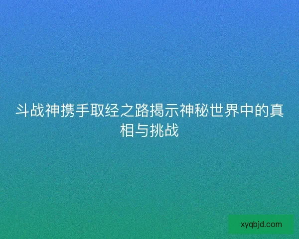 斗战神携手取经之路揭示神秘世界中的真相与挑战 斗战神携手取经之路揭示神秘世界中的真相与挑战