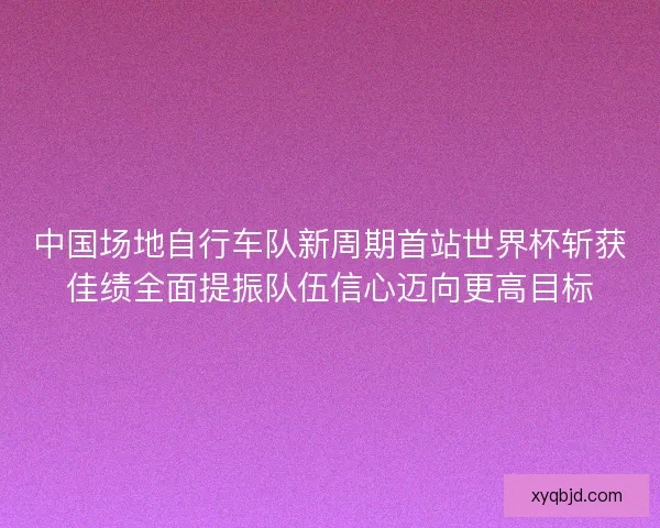 中国场地自行车队新周期首站世界杯斩获佳绩全面提振队伍信心迈向更高目标