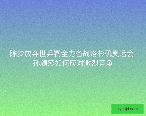 陈梦放弃世乒赛全力备战洛杉矶奥运会 孙颖莎如何应对激烈竞争