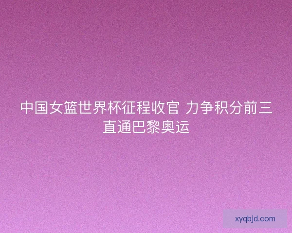中国女篮世界杯征程收官 力争积分前三直通巴黎奥运