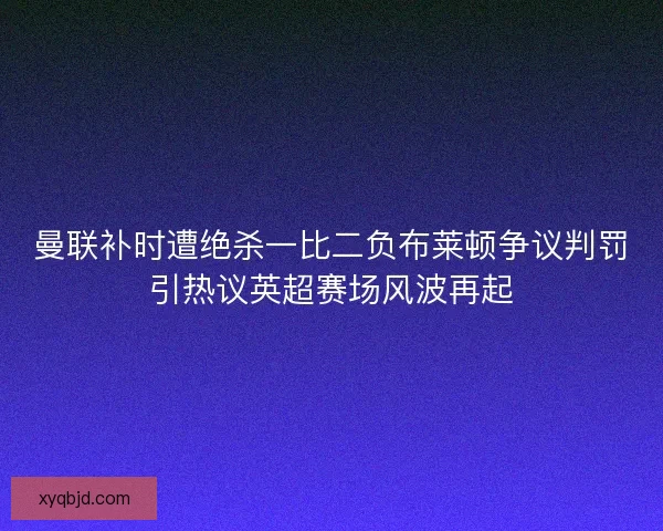 曼联补时遭绝杀一比二负布莱顿争议判罚引热议英超赛场风波再起