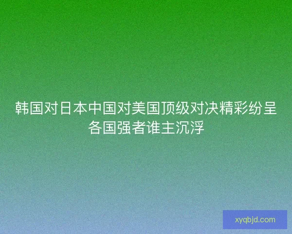 韩国对日本中国对美国顶级对决精彩纷呈各国强者谁主沉浮