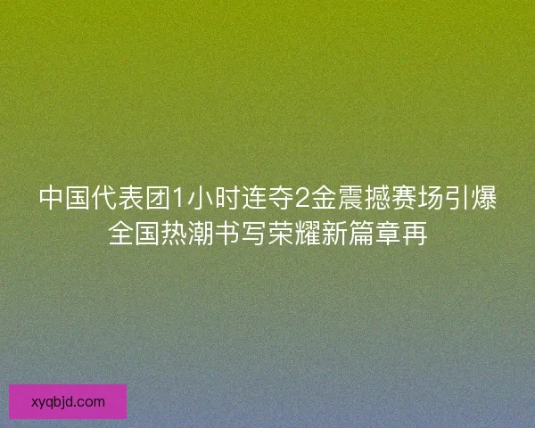 中国代表团1小时连夺2金震撼赛场引爆全国热潮书写荣耀新篇章再