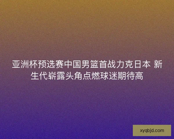 亚洲杯预选赛中国男篮首战力克日本 新生代崭露头角点燃球迷期待高
