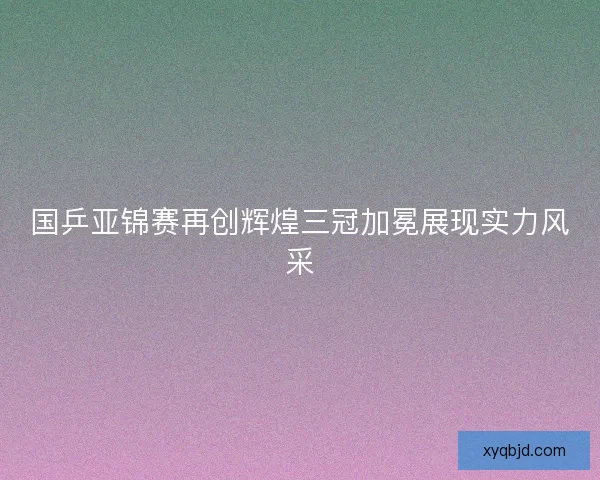 国乒亚锦赛再创辉煌三冠加冕展现实力风采