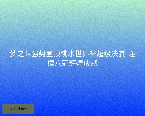 梦之队强势登顶跳水世界杯超级决赛 连续八冠辉煌成就