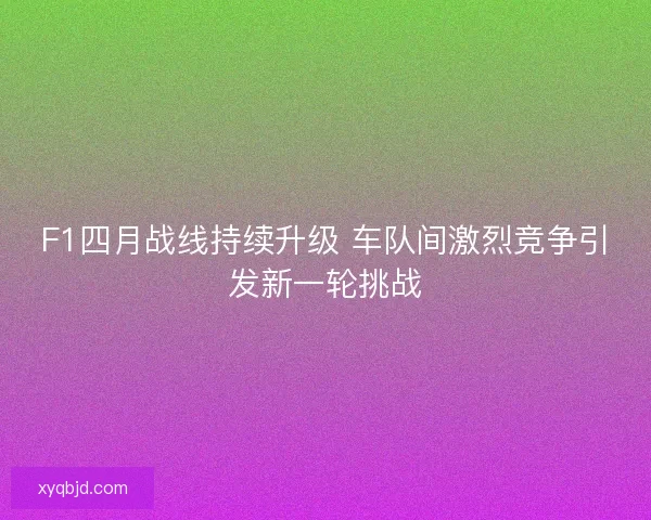F1四月战线持续升级 车队间激烈竞争引发新一轮挑战