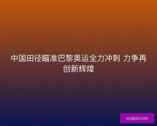 中国田径瞄准巴黎奥运全力冲刺 力争再创新辉煌