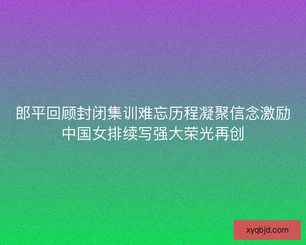郎平回顾封闭集训难忘历程凝聚信念激励中国女排续写强大荣光再创 郎平回顾封闭集训难忘历程凝聚信念激励中国女排续写强大荣光再创