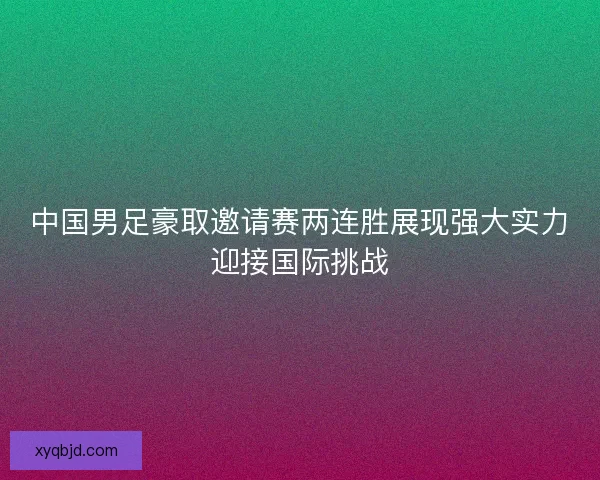 中国男足豪取邀请赛两连胜展现强大实力迎接国际挑战 中国男足豪取邀请赛两连胜展现强大实力迎接国际挑战