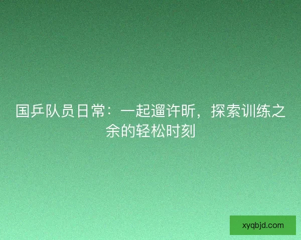 国乒队员日常:一起遛许昕,探索训练之余的轻松时刻 国乒队员日常:一起遛许昕,探索训练之余的轻松时刻