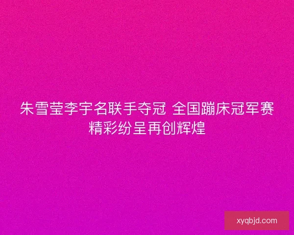 朱雪莹李宇名联手夺冠 全国蹦床冠军赛精彩纷呈再创辉煌 朱雪莹李宇名联手夺冠 全国蹦床冠军赛精彩纷呈再创辉煌