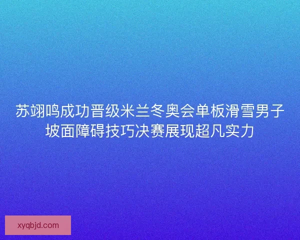 苏翊鸣成功晋级米兰冬奥会单板滑雪男子坡面障碍技巧决赛展现超凡实力