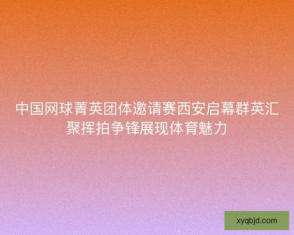 中国网球菁英团体邀请赛西安启幕群英汇聚挥拍争锋展现体育魅力 中国网球菁英团体邀请赛西安启幕群英汇聚挥拍争锋展现体育魅力